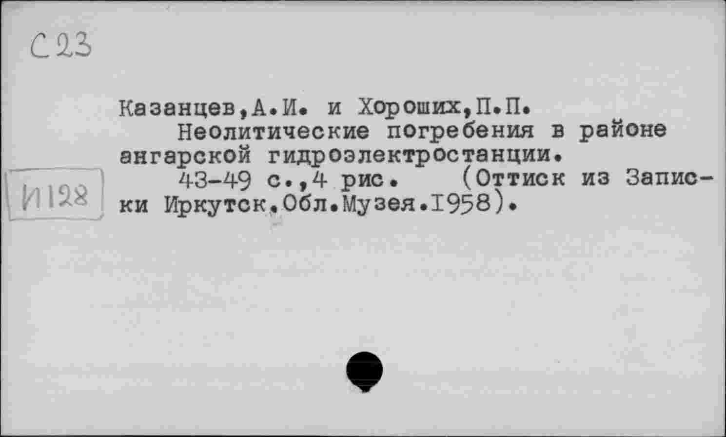 ﻿саз
Казанцев,А.И. и Хороших,П.П.
Неолитические погребения в районе ангарской гидроэлектростанции.
43-49 с.,4 рис. (Оттиск из Запис
< ки Иркутск.Обл.Музея.1958)»